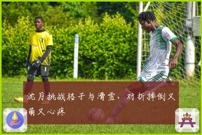 沈月挑战格子与滑雪，对折摔倒又萌又心疼