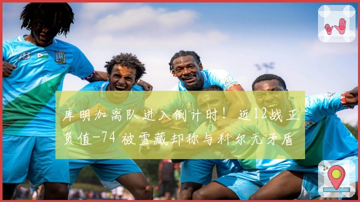 库明加离队进入倒计时!近12战正负值-74 被雪藏却称与科尔无矛盾