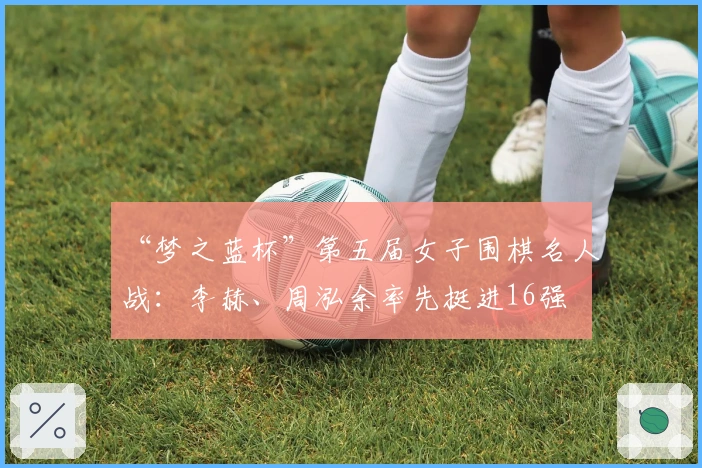 “梦之蓝杯”第五届女子围棋名人战：李赫、周泓余率先挺进16强