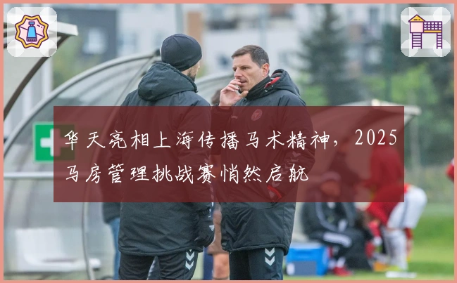 华天亮相上海传播马术精神,2025马房管理挑战赛悄然启航